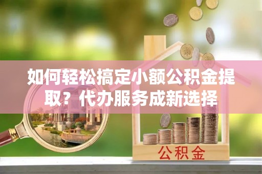 博山如何轻松搞定小额公积金提取？代办服务成新选择