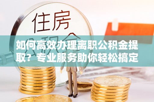 博山如何高效办理离职公积金提取？专业服务助你轻松搞定