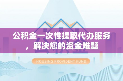 博山公积金一次性提取代办服务，解决您的资金难题