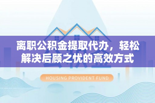 博山离职公积金提取代办，轻松解决后顾之忧的高效方式