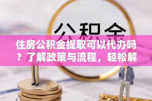 博山住房公积金提取可以代办吗？了解政策与流程，轻松解决疑惑