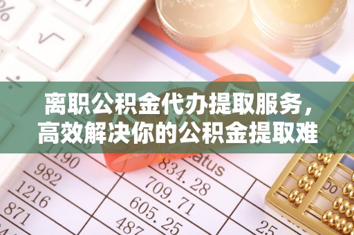 博山离职公积金代办提取服务，高效解决你的公积金提取难题