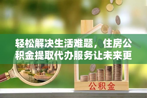 博山轻松解决生活难题，住房公积金提取代办服务让未来更安心