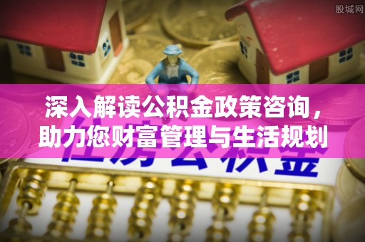 博山深入解读公积金政策咨询，助力您财富管理与生活规划