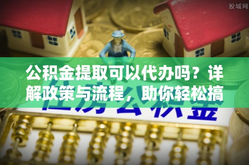 博山公积金提取可以代办吗？详解政策与流程，助你轻松搞定！