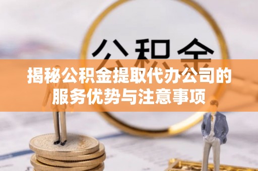 博山揭秘公积金提取代办公司的服务优势与注意事项
