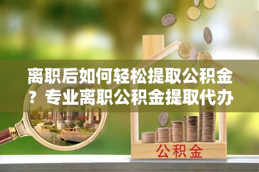 博山离职后如何轻松提取公积金？专业离职公积金提取代办服务指南